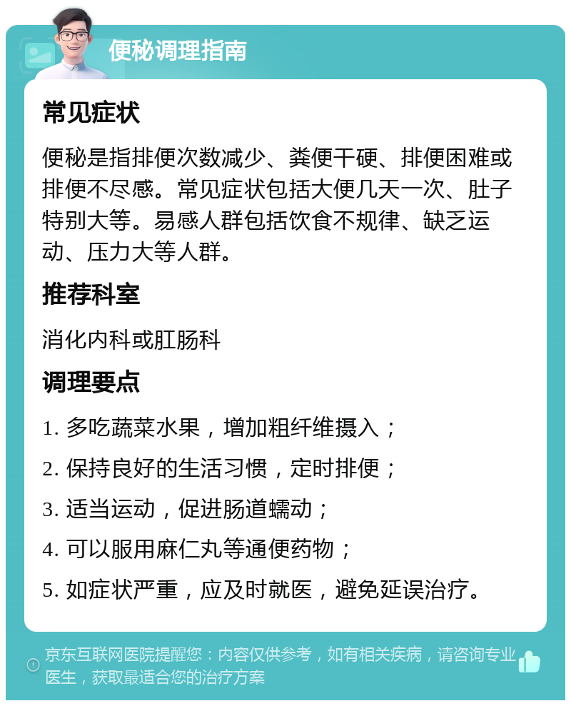 便秘调理指南 常见症状 便秘是指排便次数减少、粪便干硬、排便困难或排便不尽感。常见症状包括大便几天一次、肚子特别大等。易感人群包括饮食不规律、缺乏运动、压力大等人群。 推荐科室 消化内科或肛肠科 调理要点 1. 多吃蔬菜水果，增加粗纤维摄入； 2. 保持良好的生活习惯，定时排便； 3. 适当运动，促进肠道蠕动； 4. 可以服用麻仁丸等通便药物； 5. 如症状严重，应及时就医，避免延误治疗。