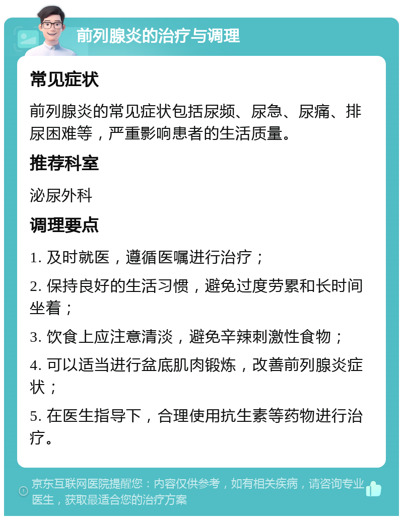 前列腺炎的治疗与调理 常见症状 前列腺炎的常见症状包括尿频、尿急、尿痛、排尿困难等，严重影响患者的生活质量。 推荐科室 泌尿外科 调理要点 1. 及时就医，遵循医嘱进行治疗； 2. 保持良好的生活习惯，避免过度劳累和长时间坐着； 3. 饮食上应注意清淡，避免辛辣刺激性食物； 4. 可以适当进行盆底肌肉锻炼，改善前列腺炎症状； 5. 在医生指导下，合理使用抗生素等药物进行治疗。