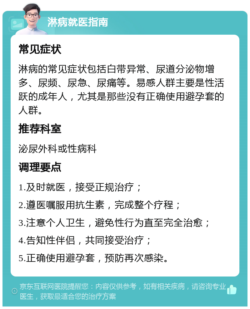 淋病就医指南 常见症状 淋病的常见症状包括白带异常、尿道分泌物增多、尿频、尿急、尿痛等。易感人群主要是性活跃的成年人，尤其是那些没有正确使用避孕套的人群。 推荐科室 泌尿外科或性病科 调理要点 1.及时就医，接受正规治疗； 2.遵医嘱服用抗生素，完成整个疗程； 3.注意个人卫生，避免性行为直至完全治愈； 4.告知性伴侣，共同接受治疗； 5.正确使用避孕套，预防再次感染。