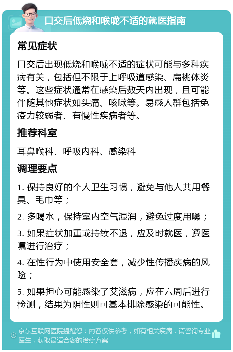 口交后低烧和喉咙不适的就医指南 常见症状 口交后出现低烧和喉咙不适的症状可能与多种疾病有关，包括但不限于上呼吸道感染、扁桃体炎等。这些症状通常在感染后数天内出现，且可能伴随其他症状如头痛、咳嗽等。易感人群包括免疫力较弱者、有慢性疾病者等。 推荐科室 耳鼻喉科、呼吸内科、感染科 调理要点 1. 保持良好的个人卫生习惯，避免与他人共用餐具、毛巾等； 2. 多喝水，保持室内空气湿润，避免过度用嗓； 3. 如果症状加重或持续不退，应及时就医，遵医嘱进行治疗； 4. 在性行为中使用安全套，减少性传播疾病的风险； 5. 如果担心可能感染了艾滋病，应在六周后进行检测，结果为阴性则可基本排除感染的可能性。