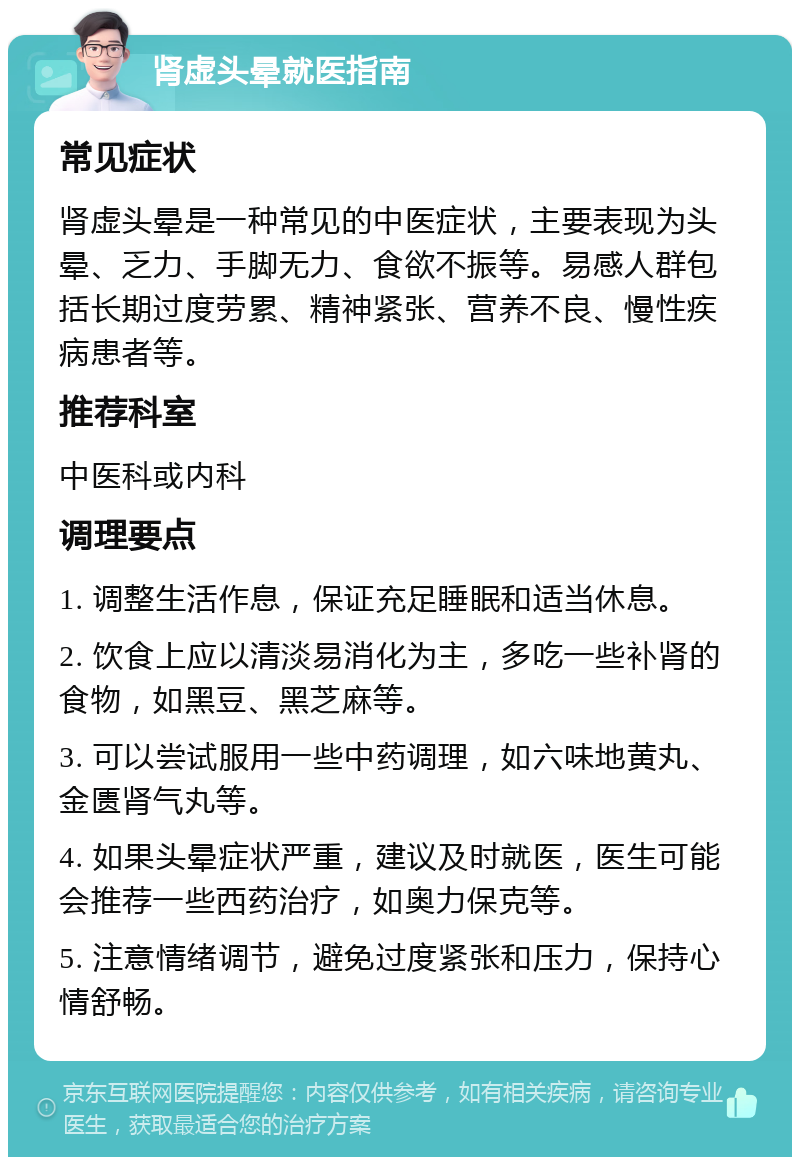 肾虚头晕就医指南 常见症状 肾虚头晕是一种常见的中医症状，主要表现为头晕、乏力、手脚无力、食欲不振等。易感人群包括长期过度劳累、精神紧张、营养不良、慢性疾病患者等。 推荐科室 中医科或内科 调理要点 1. 调整生活作息，保证充足睡眠和适当休息。 2. 饮食上应以清淡易消化为主，多吃一些补肾的食物，如黑豆、黑芝麻等。 3. 可以尝试服用一些中药调理，如六味地黄丸、金匮肾气丸等。 4. 如果头晕症状严重，建议及时就医，医生可能会推荐一些西药治疗，如奥力保克等。 5. 注意情绪调节，避免过度紧张和压力，保持心情舒畅。