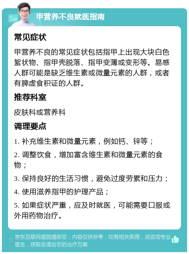 甲营养不良就医指南 常见症状 甲营养不良的常见症状包括指甲上出现大块白色絮状物、指甲壳脱落、指甲变薄或变形等。易感人群可能是缺乏维生素或微量元素的人群，或者有脾虚食积证的人群。 推荐科室 皮肤科或营养科 调理要点 1. 补充维生素和微量元素，例如钙、锌等； 2. 调整饮食，增加富含维生素和微量元素的食物； 3. 保持良好的生活习惯，避免过度劳累和压力； 4. 使用滋养指甲的护理产品； 5. 如果症状严重，应及时就医，可能需要口服或外用药物治疗。