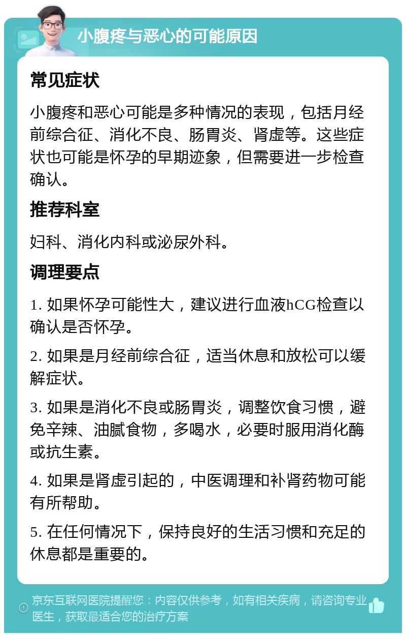 小腹疼与恶心的可能原因 常见症状 小腹疼和恶心可能是多种情况的表现，包括月经前综合征、消化不良、肠胃炎、肾虚等。这些症状也可能是怀孕的早期迹象，但需要进一步检查确认。 推荐科室 妇科、消化内科或泌尿外科。 调理要点 1. 如果怀孕可能性大，建议进行血液hCG检查以确认是否怀孕。 2. 如果是月经前综合征，适当休息和放松可以缓解症状。 3. 如果是消化不良或肠胃炎，调整饮食习惯，避免辛辣、油腻食物，多喝水，必要时服用消化酶或抗生素。 4. 如果是肾虚引起的，中医调理和补肾药物可能有所帮助。 5. 在任何情况下，保持良好的生活习惯和充足的休息都是重要的。