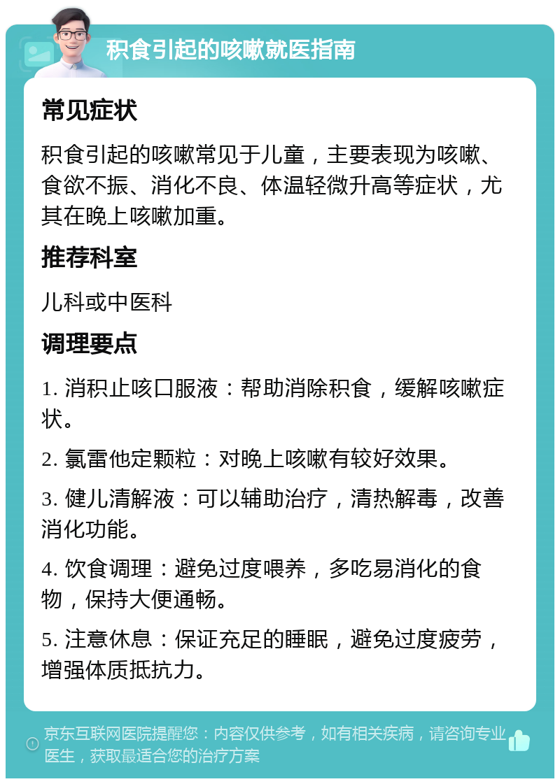 积食引起的咳嗽就医指南 常见症状 积食引起的咳嗽常见于儿童，主要表现为咳嗽、食欲不振、消化不良、体温轻微升高等症状，尤其在晚上咳嗽加重。 推荐科室 儿科或中医科 调理要点 1. 消积止咳口服液：帮助消除积食，缓解咳嗽症状。 2. 氯雷他定颗粒：对晚上咳嗽有较好效果。 3. 健儿清解液：可以辅助治疗，清热解毒，改善消化功能。 4. 饮食调理：避免过度喂养，多吃易消化的食物，保持大便通畅。 5. 注意休息：保证充足的睡眠，避免过度疲劳，增强体质抵抗力。