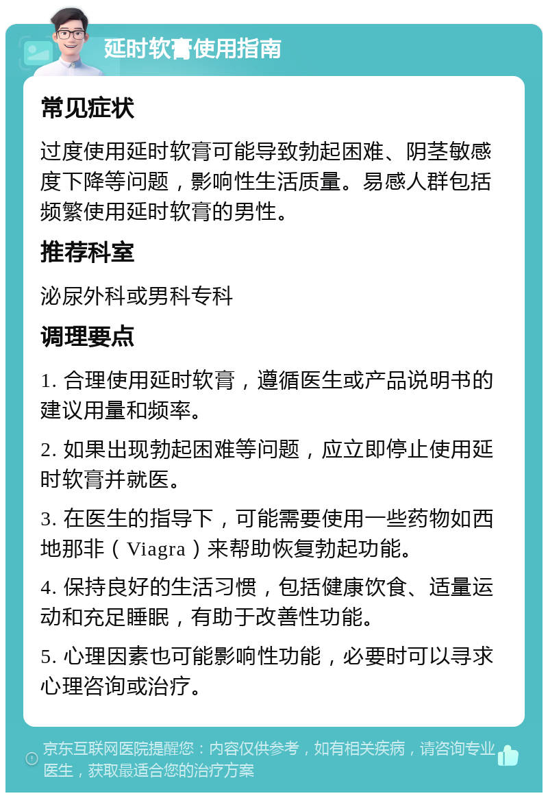 延时软膏使用指南 常见症状 过度使用延时软膏可能导致勃起困难、阴茎敏感度下降等问题，影响性生活质量。易感人群包括频繁使用延时软膏的男性。 推荐科室 泌尿外科或男科专科 调理要点 1. 合理使用延时软膏，遵循医生或产品说明书的建议用量和频率。 2. 如果出现勃起困难等问题，应立即停止使用延时软膏并就医。 3. 在医生的指导下，可能需要使用一些药物如西地那非（Viagra）来帮助恢复勃起功能。 4. 保持良好的生活习惯，包括健康饮食、适量运动和充足睡眠，有助于改善性功能。 5. 心理因素也可能影响性功能，必要时可以寻求心理咨询或治疗。