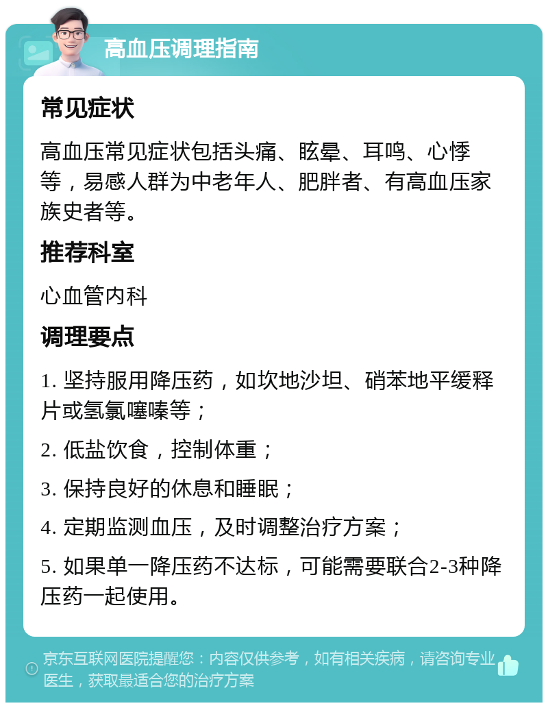 高血压调理指南 常见症状 高血压常见症状包括头痛、眩晕、耳鸣、心悸等，易感人群为中老年人、肥胖者、有高血压家族史者等。 推荐科室 心血管内科 调理要点 1. 坚持服用降压药，如坎地沙坦、硝苯地平缓释片或氢氯噻嗪等； 2. 低盐饮食，控制体重； 3. 保持良好的休息和睡眠； 4. 定期监测血压，及时调整治疗方案； 5. 如果单一降压药不达标，可能需要联合2-3种降压药一起使用。