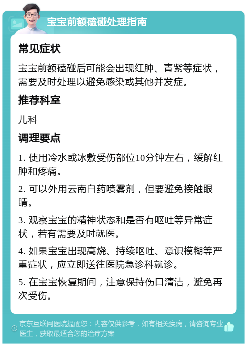 宝宝前额磕碰处理指南 常见症状 宝宝前额磕碰后可能会出现红肿、青紫等症状，需要及时处理以避免感染或其他并发症。 推荐科室 儿科 调理要点 1. 使用冷水或冰敷受伤部位10分钟左右，缓解红肿和疼痛。 2. 可以外用云南白药喷雾剂，但要避免接触眼睛。 3. 观察宝宝的精神状态和是否有呕吐等异常症状，若有需要及时就医。 4. 如果宝宝出现高烧、持续呕吐、意识模糊等严重症状，应立即送往医院急诊科就诊。 5. 在宝宝恢复期间，注意保持伤口清洁，避免再次受伤。