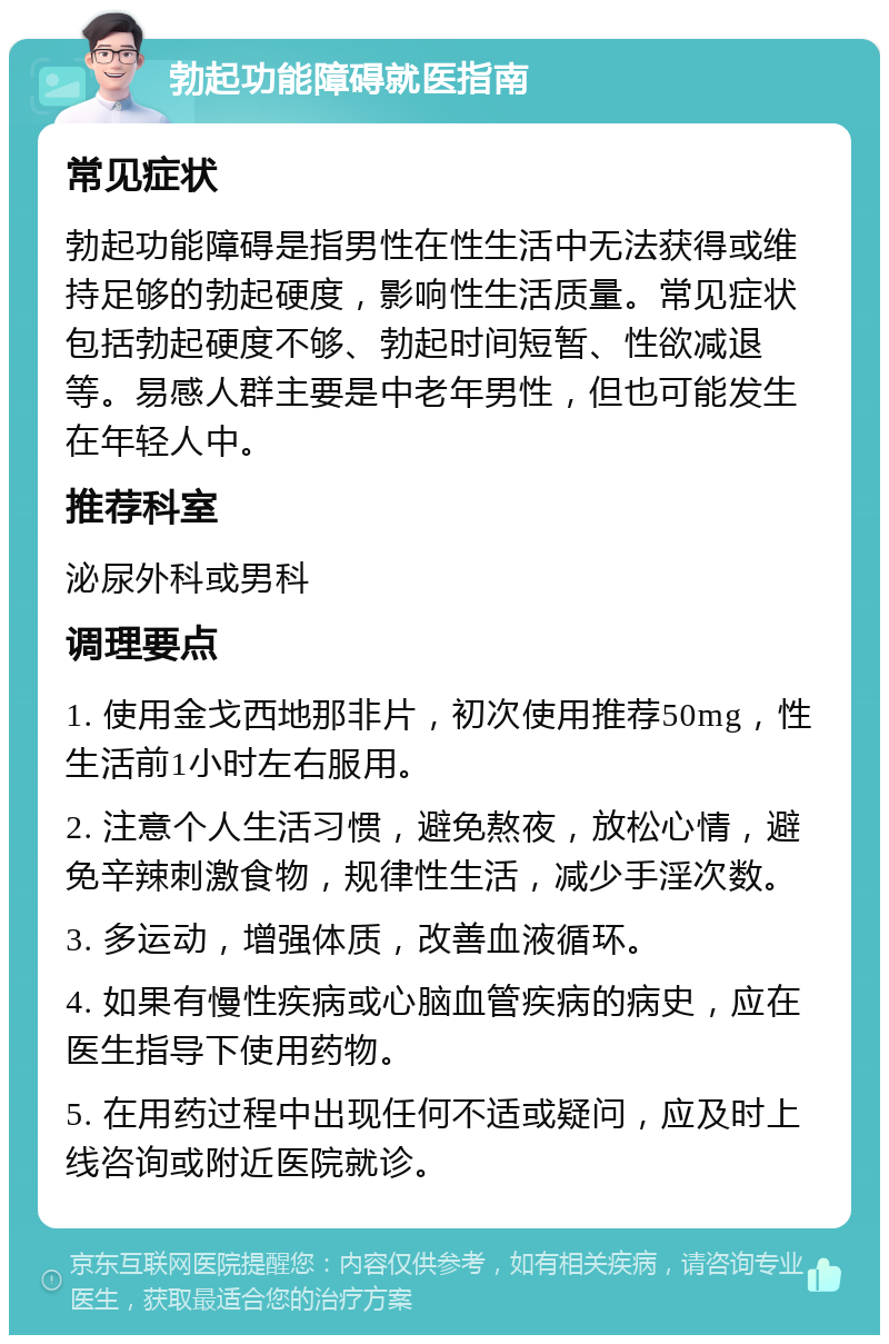 勃起功能障碍就医指南 常见症状 勃起功能障碍是指男性在性生活中无法获得或维持足够的勃起硬度，影响性生活质量。常见症状包括勃起硬度不够、勃起时间短暂、性欲减退等。易感人群主要是中老年男性，但也可能发生在年轻人中。 推荐科室 泌尿外科或男科 调理要点 1. 使用金戈西地那非片，初次使用推荐50mg，性生活前1小时左右服用。 2. 注意个人生活习惯，避免熬夜，放松心情，避免辛辣刺激食物，规律性生活，减少手淫次数。 3. 多运动，增强体质，改善血液循环。 4. 如果有慢性疾病或心脑血管疾病的病史，应在医生指导下使用药物。 5. 在用药过程中出现任何不适或疑问，应及时上线咨询或附近医院就诊。