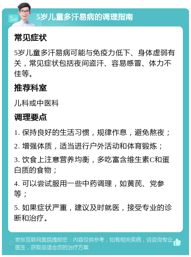 5岁儿童多汗易病的调理指南 常见症状 5岁儿童多汗易病可能与免疫力低下、身体虚弱有关，常见症状包括夜间盗汗、容易感冒、体力不佳等。 推荐科室 儿科或中医科 调理要点 1. 保持良好的生活习惯，规律作息，避免熬夜； 2. 增强体质，适当进行户外活动和体育锻炼； 3. 饮食上注意营养均衡，多吃富含维生素C和蛋白质的食物； 4. 可以尝试服用一些中药调理，如黄芪、党参等； 5. 如果症状严重，建议及时就医，接受专业的诊断和治疗。