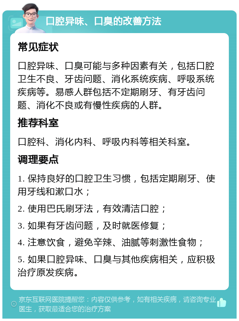 口腔异味、口臭的改善方法 常见症状 口腔异味、口臭可能与多种因素有关，包括口腔卫生不良、牙齿问题、消化系统疾病、呼吸系统疾病等。易感人群包括不定期刷牙、有牙齿问题、消化不良或有慢性疾病的人群。 推荐科室 口腔科、消化内科、呼吸内科等相关科室。 调理要点 1. 保持良好的口腔卫生习惯，包括定期刷牙、使用牙线和漱口水； 2. 使用巴氏刷牙法，有效清洁口腔； 3. 如果有牙齿问题，及时就医修复； 4. 注意饮食，避免辛辣、油腻等刺激性食物； 5. 如果口腔异味、口臭与其他疾病相关，应积极治疗原发疾病。