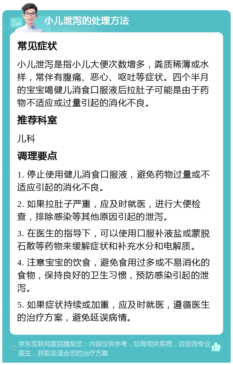 小儿泄泻的处理方法 常见症状 小儿泄泻是指小儿大便次数增多，粪质稀薄或水样，常伴有腹痛、恶心、呕吐等症状。四个半月的宝宝喝健儿消食口服液后拉肚子可能是由于药物不适应或过量引起的消化不良。 推荐科室 儿科 调理要点 1. 停止使用健儿消食口服液，避免药物过量或不适应引起的消化不良。 2. 如果拉肚子严重，应及时就医，进行大便检查，排除感染等其他原因引起的泄泻。 3. 在医生的指导下，可以使用口服补液盐或蒙脱石散等药物来缓解症状和补充水分和电解质。 4. 注意宝宝的饮食，避免食用过多或不易消化的食物，保持良好的卫生习惯，预防感染引起的泄泻。 5. 如果症状持续或加重，应及时就医，遵循医生的治疗方案，避免延误病情。