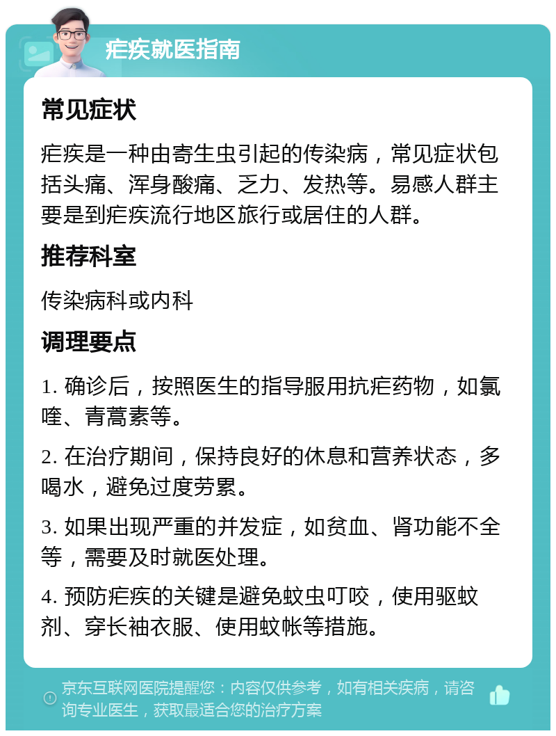 疟疾就医指南 常见症状 疟疾是一种由寄生虫引起的传染病，常见症状包括头痛、浑身酸痛、乏力、发热等。易感人群主要是到疟疾流行地区旅行或居住的人群。 推荐科室 传染病科或内科 调理要点 1. 确诊后，按照医生的指导服用抗疟药物，如氯喹、青蒿素等。 2. 在治疗期间，保持良好的休息和营养状态，多喝水，避免过度劳累。 3. 如果出现严重的并发症，如贫血、肾功能不全等，需要及时就医处理。 4. 预防疟疾的关键是避免蚊虫叮咬，使用驱蚊剂、穿长袖衣服、使用蚊帐等措施。