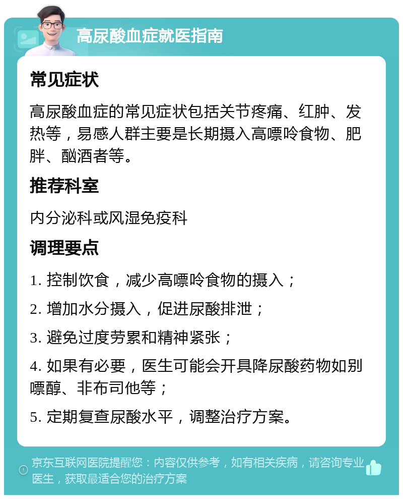 高尿酸血症就医指南 常见症状 高尿酸血症的常见症状包括关节疼痛、红肿、发热等，易感人群主要是长期摄入高嘌呤食物、肥胖、酗酒者等。 推荐科室 内分泌科或风湿免疫科 调理要点 1. 控制饮食，减少高嘌呤食物的摄入； 2. 增加水分摄入，促进尿酸排泄； 3. 避免过度劳累和精神紧张； 4. 如果有必要，医生可能会开具降尿酸药物如别嘌醇、非布司他等； 5. 定期复查尿酸水平，调整治疗方案。