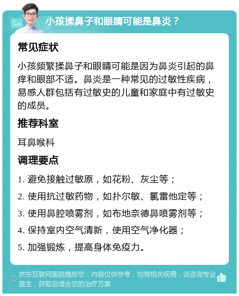 小孩揉鼻子和眼睛可能是鼻炎？ 常见症状 小孩频繁揉鼻子和眼睛可能是因为鼻炎引起的鼻痒和眼部不适。鼻炎是一种常见的过敏性疾病，易感人群包括有过敏史的儿童和家庭中有过敏史的成员。 推荐科室 耳鼻喉科 调理要点 1. 避免接触过敏原，如花粉、灰尘等； 2. 使用抗过敏药物，如扑尔敏、氯雷他定等； 3. 使用鼻腔喷雾剂，如布地奈德鼻喷雾剂等； 4. 保持室内空气清新，使用空气净化器； 5. 加强锻炼，提高身体免疫力。