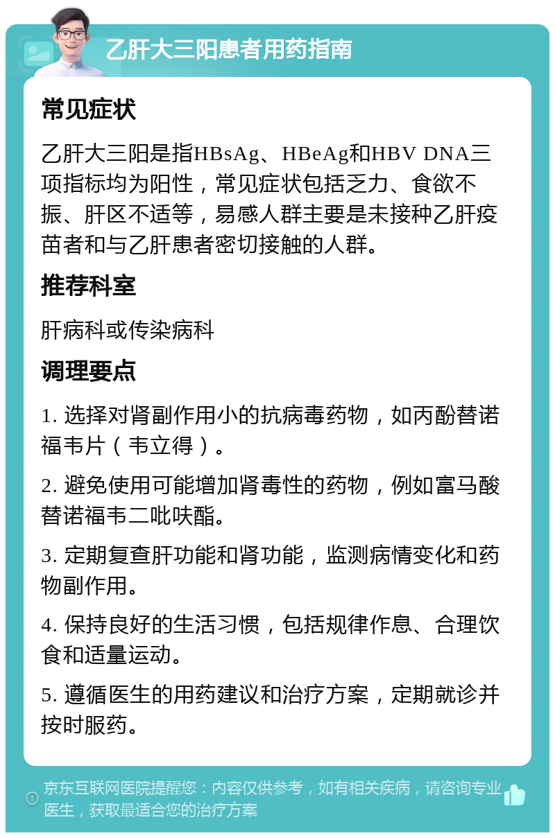 乙肝大三阳患者用药指南 常见症状 乙肝大三阳是指HBsAg、HBeAg和HBV DNA三项指标均为阳性，常见症状包括乏力、食欲不振、肝区不适等，易感人群主要是未接种乙肝疫苗者和与乙肝患者密切接触的人群。 推荐科室 肝病科或传染病科 调理要点 1. 选择对肾副作用小的抗病毒药物，如丙酚替诺福韦片（韦立得）。 2. 避免使用可能增加肾毒性的药物，例如富马酸替诺福韦二吡呋酯。 3. 定期复查肝功能和肾功能，监测病情变化和药物副作用。 4. 保持良好的生活习惯，包括规律作息、合理饮食和适量运动。 5. 遵循医生的用药建议和治疗方案，定期就诊并按时服药。