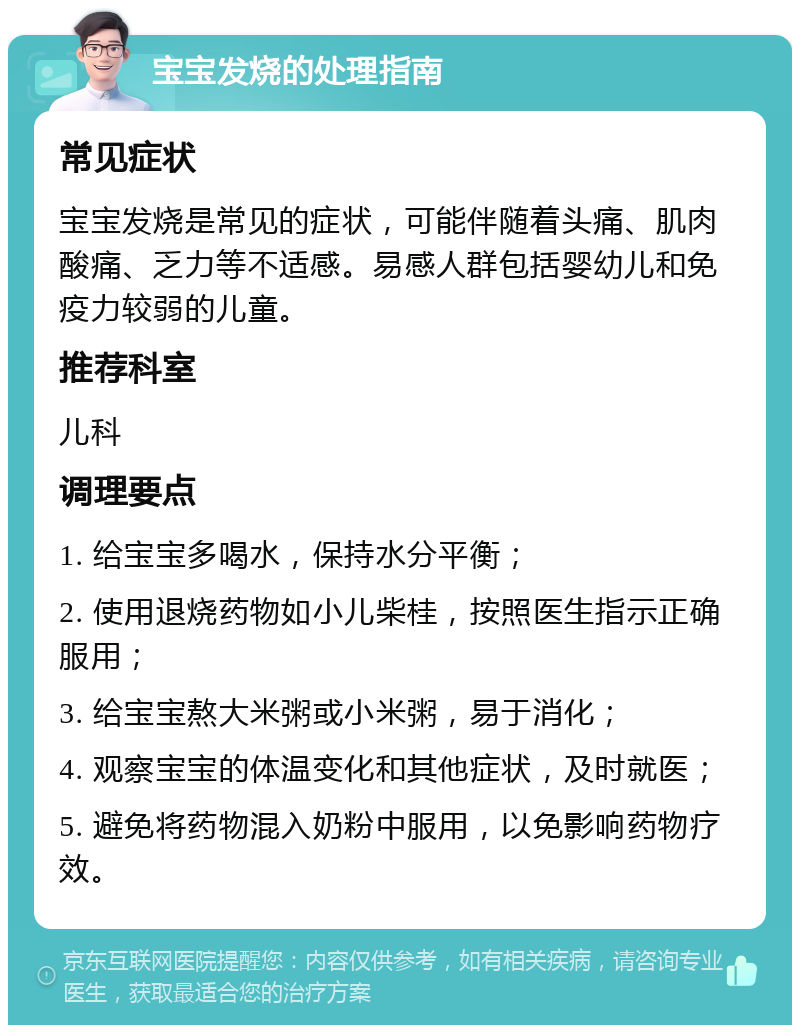 宝宝发烧的处理指南 常见症状 宝宝发烧是常见的症状，可能伴随着头痛、肌肉酸痛、乏力等不适感。易感人群包括婴幼儿和免疫力较弱的儿童。 推荐科室 儿科 调理要点 1. 给宝宝多喝水，保持水分平衡； 2. 使用退烧药物如小儿柴桂，按照医生指示正确服用； 3. 给宝宝熬大米粥或小米粥，易于消化； 4. 观察宝宝的体温变化和其他症状，及时就医； 5. 避免将药物混入奶粉中服用，以免影响药物疗效。