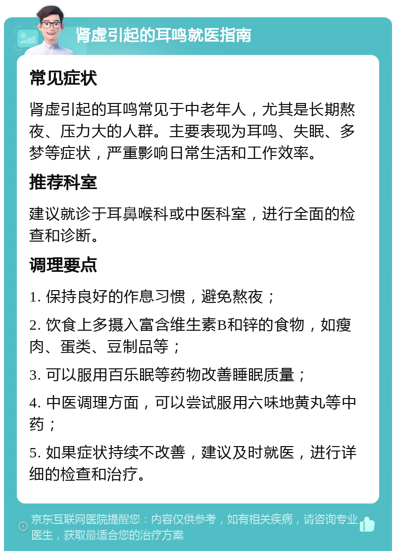 肾虚引起的耳鸣就医指南 常见症状 肾虚引起的耳鸣常见于中老年人，尤其是长期熬夜、压力大的人群。主要表现为耳鸣、失眠、多梦等症状，严重影响日常生活和工作效率。 推荐科室 建议就诊于耳鼻喉科或中医科室，进行全面的检查和诊断。 调理要点 1. 保持良好的作息习惯，避免熬夜； 2. 饮食上多摄入富含维生素B和锌的食物，如瘦肉、蛋类、豆制品等； 3. 可以服用百乐眠等药物改善睡眠质量； 4. 中医调理方面，可以尝试服用六味地黄丸等中药； 5. 如果症状持续不改善，建议及时就医，进行详细的检查和治疗。