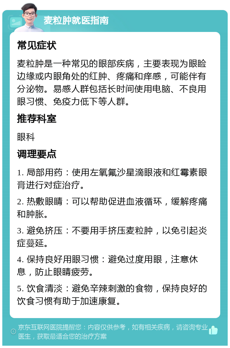 麦粒肿就医指南 常见症状 麦粒肿是一种常见的眼部疾病，主要表现为眼睑边缘或内眼角处的红肿、疼痛和痒感，可能伴有分泌物。易感人群包括长时间使用电脑、不良用眼习惯、免疫力低下等人群。 推荐科室 眼科 调理要点 1. 局部用药：使用左氧氟沙星滴眼液和红霉素眼膏进行对症治疗。 2. 热敷眼睛：可以帮助促进血液循环，缓解疼痛和肿胀。 3. 避免挤压：不要用手挤压麦粒肿，以免引起炎症蔓延。 4. 保持良好用眼习惯：避免过度用眼，注意休息，防止眼睛疲劳。 5. 饮食清淡：避免辛辣刺激的食物，保持良好的饮食习惯有助于加速康复。