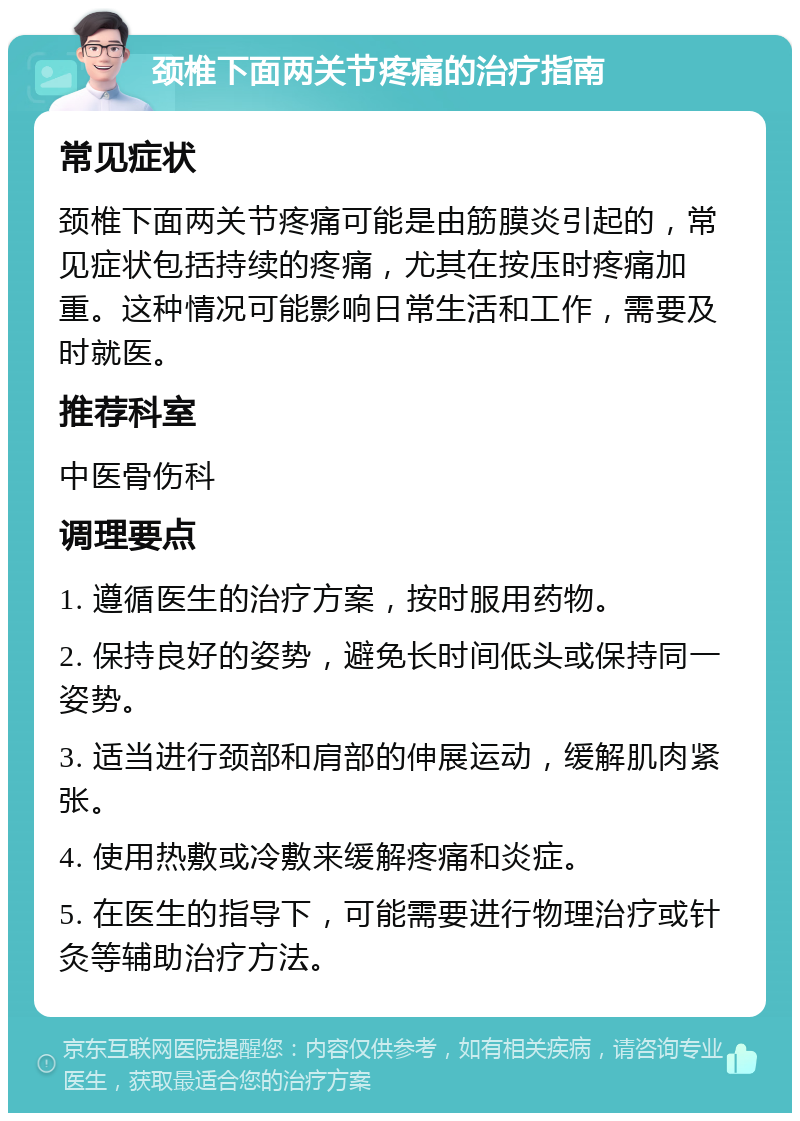 颈椎下面两关节疼痛的治疗指南 常见症状 颈椎下面两关节疼痛可能是由筋膜炎引起的，常见症状包括持续的疼痛，尤其在按压时疼痛加重。这种情况可能影响日常生活和工作，需要及时就医。 推荐科室 中医骨伤科 调理要点 1. 遵循医生的治疗方案，按时服用药物。 2. 保持良好的姿势，避免长时间低头或保持同一姿势。 3. 适当进行颈部和肩部的伸展运动，缓解肌肉紧张。 4. 使用热敷或冷敷来缓解疼痛和炎症。 5. 在医生的指导下，可能需要进行物理治疗或针灸等辅助治疗方法。