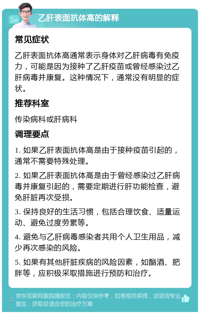 乙肝表面抗体高的解释 常见症状 乙肝表面抗体高通常表示身体对乙肝病毒有免疫力，可能是因为接种了乙肝疫苗或曾经感染过乙肝病毒并康复。这种情况下，通常没有明显的症状。 推荐科室 传染病科或肝病科 调理要点 1. 如果乙肝表面抗体高是由于接种疫苗引起的，通常不需要特殊处理。 2. 如果乙肝表面抗体高是由于曾经感染过乙肝病毒并康复引起的，需要定期进行肝功能检查，避免肝脏再次受损。 3. 保持良好的生活习惯，包括合理饮食、适量运动、避免过度劳累等。 4. 避免与乙肝病毒感染者共用个人卫生用品，减少再次感染的风险。 5. 如果有其他肝脏疾病的风险因素，如酗酒、肥胖等，应积极采取措施进行预防和治疗。