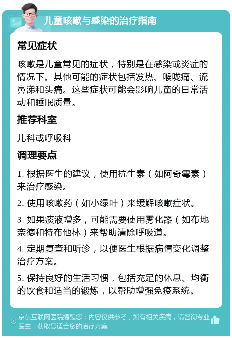 儿童咳嗽与感染的治疗指南 常见症状 咳嗽是儿童常见的症状，特别是在感染或炎症的情况下。其他可能的症状包括发热、喉咙痛、流鼻涕和头痛。这些症状可能会影响儿童的日常活动和睡眠质量。 推荐科室 儿科或呼吸科 调理要点 1. 根据医生的建议，使用抗生素（如阿奇霉素）来治疗感染。 2. 使用咳嗽药（如小绿叶）来缓解咳嗽症状。 3. 如果痰液增多，可能需要使用雾化器（如布地奈德和特布他林）来帮助清除呼吸道。 4. 定期复查和听诊，以便医生根据病情变化调整治疗方案。 5. 保持良好的生活习惯，包括充足的休息、均衡的饮食和适当的锻炼，以帮助增强免疫系统。