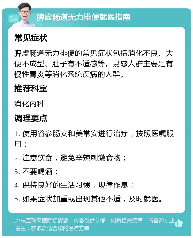 脾虚肠道无力排便就医指南 常见症状 脾虚肠道无力排便的常见症状包括消化不良、大便不成型、肚子有不适感等。易感人群主要是有慢性胃炎等消化系统疾病的人群。 推荐科室 消化内科 调理要点 1. 使用谷参肠安和美常安进行治疗，按照医嘱服用； 2. 注意饮食，避免辛辣刺激食物； 3. 不要喝酒； 4. 保持良好的生活习惯，规律作息； 5. 如果症状加重或出现其他不适，及时就医。