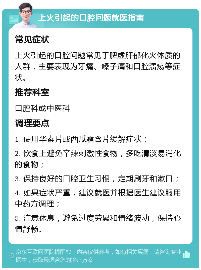 上火引起的口腔问题就医指南 常见症状 上火引起的口腔问题常见于脾虚肝郁化火体质的人群，主要表现为牙痛、嗓子痛和口腔溃疡等症状。 推荐科室 口腔科或中医科 调理要点 1. 使用华素片或西瓜霜含片缓解症状； 2. 饮食上避免辛辣刺激性食物，多吃清淡易消化的食物； 3. 保持良好的口腔卫生习惯，定期刷牙和漱口； 4. 如果症状严重，建议就医并根据医生建议服用中药方调理； 5. 注意休息，避免过度劳累和情绪波动，保持心情舒畅。