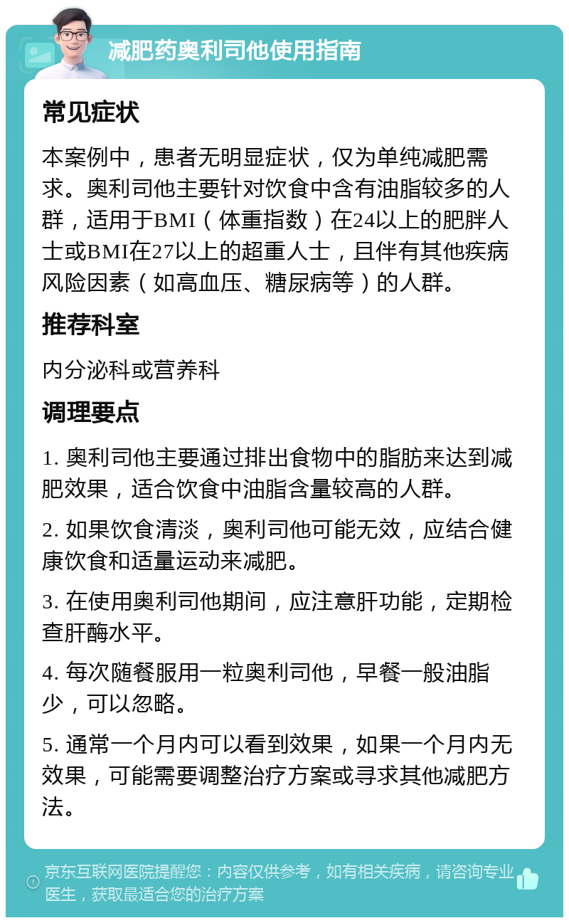 减肥药奥利司他使用指南 常见症状 本案例中，患者无明显症状，仅为单纯减肥需求。奥利司他主要针对饮食中含有油脂较多的人群，适用于BMI（体重指数）在24以上的肥胖人士或BMI在27以上的超重人士，且伴有其他疾病风险因素（如高血压、糖尿病等）的人群。 推荐科室 内分泌科或营养科 调理要点 1. 奥利司他主要通过排出食物中的脂肪来达到减肥效果，适合饮食中油脂含量较高的人群。 2. 如果饮食清淡，奥利司他可能无效，应结合健康饮食和适量运动来减肥。 3. 在使用奥利司他期间，应注意肝功能，定期检查肝酶水平。 4. 每次随餐服用一粒奥利司他，早餐一般油脂少，可以忽略。 5. 通常一个月内可以看到效果，如果一个月内无效果，可能需要调整治疗方案或寻求其他减肥方法。