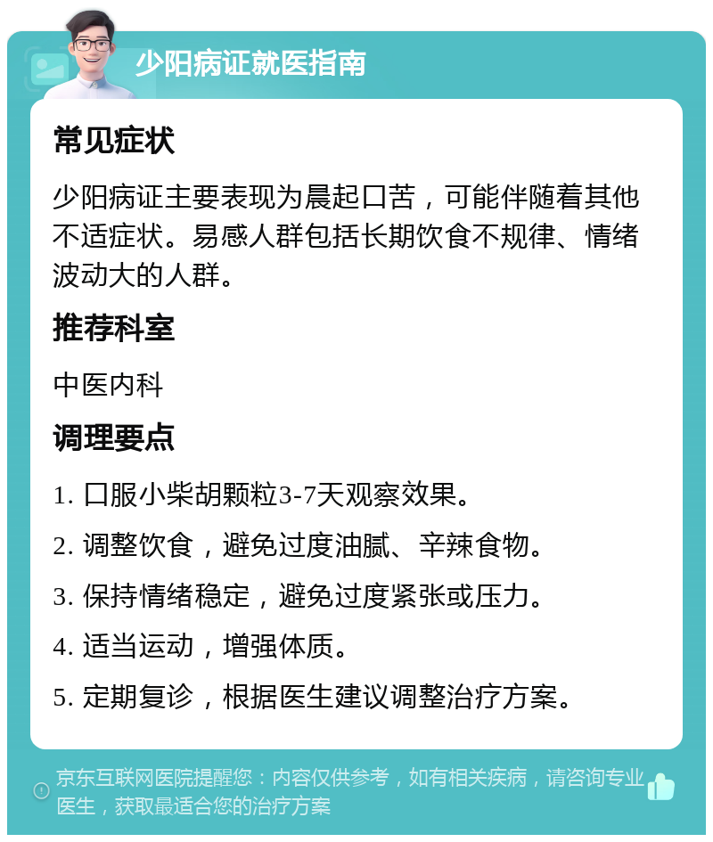 少阳病证就医指南 常见症状 少阳病证主要表现为晨起口苦，可能伴随着其他不适症状。易感人群包括长期饮食不规律、情绪波动大的人群。 推荐科室 中医内科 调理要点 1. 口服小柴胡颗粒3-7天观察效果。 2. 调整饮食，避免过度油腻、辛辣食物。 3. 保持情绪稳定，避免过度紧张或压力。 4. 适当运动，增强体质。 5. 定期复诊，根据医生建议调整治疗方案。