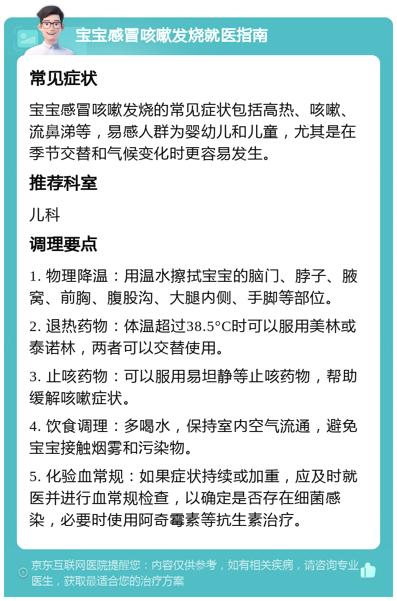 宝宝感冒咳嗽发烧就医指南 常见症状 宝宝感冒咳嗽发烧的常见症状包括高热、咳嗽、流鼻涕等，易感人群为婴幼儿和儿童，尤其是在季节交替和气候变化时更容易发生。 推荐科室 儿科 调理要点 1. 物理降温：用温水擦拭宝宝的脑门、脖子、腋窝、前胸、腹股沟、大腿内侧、手脚等部位。 2. 退热药物：体温超过38.5°C时可以服用美林或泰诺林，两者可以交替使用。 3. 止咳药物：可以服用易坦静等止咳药物，帮助缓解咳嗽症状。 4. 饮食调理：多喝水，保持室内空气流通，避免宝宝接触烟雾和污染物。 5. 化验血常规：如果症状持续或加重，应及时就医并进行血常规检查，以确定是否存在细菌感染，必要时使用阿奇霉素等抗生素治疗。