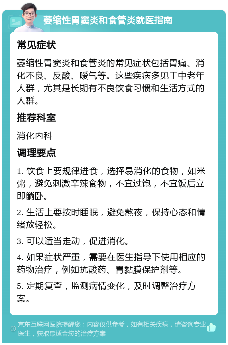 萎缩性胃窦炎和食管炎就医指南 常见症状 萎缩性胃窦炎和食管炎的常见症状包括胃痛、消化不良、反酸、嗳气等。这些疾病多见于中老年人群，尤其是长期有不良饮食习惯和生活方式的人群。 推荐科室 消化内科 调理要点 1. 饮食上要规律进食，选择易消化的食物，如米粥，避免刺激辛辣食物，不宜过饱，不宜饭后立即躺卧。 2. 生活上要按时睡眠，避免熬夜，保持心态和情绪放轻松。 3. 可以适当走动，促进消化。 4. 如果症状严重，需要在医生指导下使用相应的药物治疗，例如抗酸药、胃黏膜保护剂等。 5. 定期复查，监测病情变化，及时调整治疗方案。