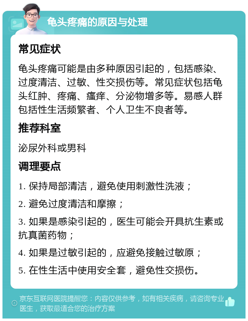 龟头疼痛的原因与处理 常见症状 龟头疼痛可能是由多种原因引起的，包括感染、过度清洁、过敏、性交损伤等。常见症状包括龟头红肿、疼痛、瘙痒、分泌物增多等。易感人群包括性生活频繁者、个人卫生不良者等。 推荐科室 泌尿外科或男科 调理要点 1. 保持局部清洁，避免使用刺激性洗液； 2. 避免过度清洁和摩擦； 3. 如果是感染引起的，医生可能会开具抗生素或抗真菌药物； 4. 如果是过敏引起的，应避免接触过敏原； 5. 在性生活中使用安全套，避免性交损伤。