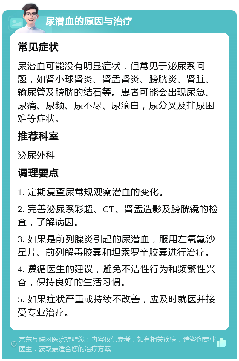 尿潜血的原因与治疗 常见症状 尿潜血可能没有明显症状，但常见于泌尿系问题，如肾小球肾炎、肾盂肾炎、膀胱炎、肾脏、输尿管及膀胱的结石等。患者可能会出现尿急、尿痛、尿频、尿不尽、尿滴白，尿分叉及排尿困难等症状。 推荐科室 泌尿外科 调理要点 1. 定期复查尿常规观察潜血的变化。 2. 完善泌尿系彩超、CT、肾盂造影及膀胱镜的检查，了解病因。 3. 如果是前列腺炎引起的尿潜血，服用左氧氟沙星片、前列解毒胶囊和坦索罗辛胶囊进行治疗。 4. 遵循医生的建议，避免不洁性行为和频繁性兴奋，保持良好的生活习惯。 5. 如果症状严重或持续不改善，应及时就医并接受专业治疗。