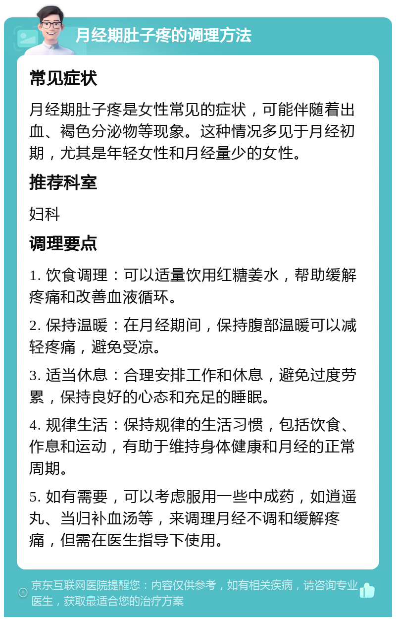 月经期肚子疼的调理方法 常见症状 月经期肚子疼是女性常见的症状，可能伴随着出血、褐色分泌物等现象。这种情况多见于月经初期，尤其是年轻女性和月经量少的女性。 推荐科室 妇科 调理要点 1. 饮食调理：可以适量饮用红糖姜水，帮助缓解疼痛和改善血液循环。 2. 保持温暖：在月经期间，保持腹部温暖可以减轻疼痛，避免受凉。 3. 适当休息：合理安排工作和休息，避免过度劳累，保持良好的心态和充足的睡眠。 4. 规律生活：保持规律的生活习惯，包括饮食、作息和运动，有助于维持身体健康和月经的正常周期。 5. 如有需要，可以考虑服用一些中成药，如逍遥丸、当归补血汤等，来调理月经不调和缓解疼痛，但需在医生指导下使用。