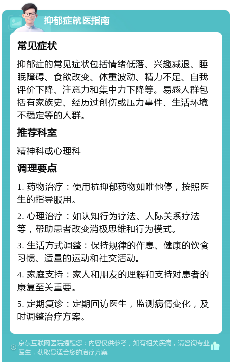 抑郁症就医指南 常见症状 抑郁症的常见症状包括情绪低落、兴趣减退、睡眠障碍、食欲改变、体重波动、精力不足、自我评价下降、注意力和集中力下降等。易感人群包括有家族史、经历过创伤或压力事件、生活环境不稳定等的人群。 推荐科室 精神科或心理科 调理要点 1. 药物治疗：使用抗抑郁药物如唯他停，按照医生的指导服用。 2. 心理治疗：如认知行为疗法、人际关系疗法等，帮助患者改变消极思维和行为模式。 3. 生活方式调整：保持规律的作息、健康的饮食习惯、适量的运动和社交活动。 4. 家庭支持：家人和朋友的理解和支持对患者的康复至关重要。 5. 定期复诊：定期回访医生，监测病情变化，及时调整治疗方案。