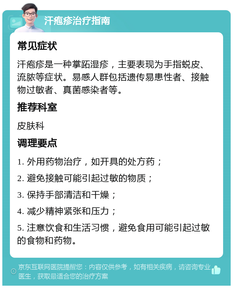 汗疱疹治疗指南 常见症状 汗疱疹是一种掌跖湿疹，主要表现为手指蜕皮、流脓等症状。易感人群包括遗传易患性者、接触物过敏者、真菌感染者等。 推荐科室 皮肤科 调理要点 1. 外用药物治疗，如开具的处方药； 2. 避免接触可能引起过敏的物质； 3. 保持手部清洁和干燥； 4. 减少精神紧张和压力； 5. 注意饮食和生活习惯，避免食用可能引起过敏的食物和药物。