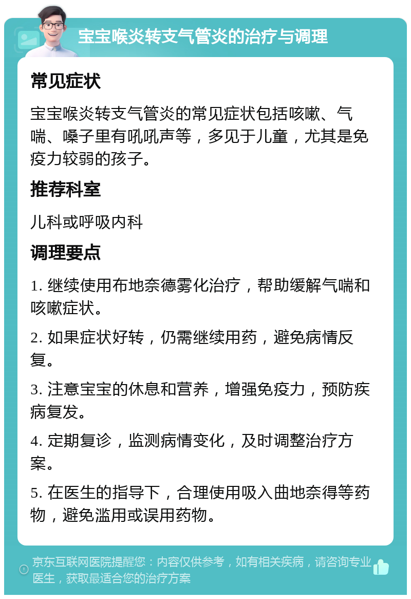 宝宝喉炎转支气管炎的治疗与调理 常见症状 宝宝喉炎转支气管炎的常见症状包括咳嗽、气喘、嗓子里有吼吼声等，多见于儿童，尤其是免疫力较弱的孩子。 推荐科室 儿科或呼吸内科 调理要点 1. 继续使用布地奈德雾化治疗，帮助缓解气喘和咳嗽症状。 2. 如果症状好转，仍需继续用药，避免病情反复。 3. 注意宝宝的休息和营养，增强免疫力，预防疾病复发。 4. 定期复诊，监测病情变化，及时调整治疗方案。 5. 在医生的指导下，合理使用吸入曲地奈得等药物，避免滥用或误用药物。