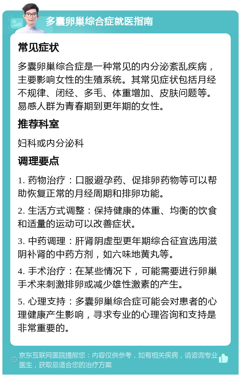 多囊卵巢综合症就医指南 常见症状 多囊卵巢综合症是一种常见的内分泌紊乱疾病，主要影响女性的生殖系统。其常见症状包括月经不规律、闭经、多毛、体重增加、皮肤问题等。易感人群为青春期到更年期的女性。 推荐科室 妇科或内分泌科 调理要点 1. 药物治疗：口服避孕药、促排卵药物等可以帮助恢复正常的月经周期和排卵功能。 2. 生活方式调整：保持健康的体重、均衡的饮食和适量的运动可以改善症状。 3. 中药调理：肝肾阴虚型更年期综合征宜选用滋阴补肾的中药方剂，如六味地黄丸等。 4. 手术治疗：在某些情况下，可能需要进行卵巢手术来刺激排卵或减少雄性激素的产生。 5. 心理支持：多囊卵巢综合症可能会对患者的心理健康产生影响，寻求专业的心理咨询和支持是非常重要的。