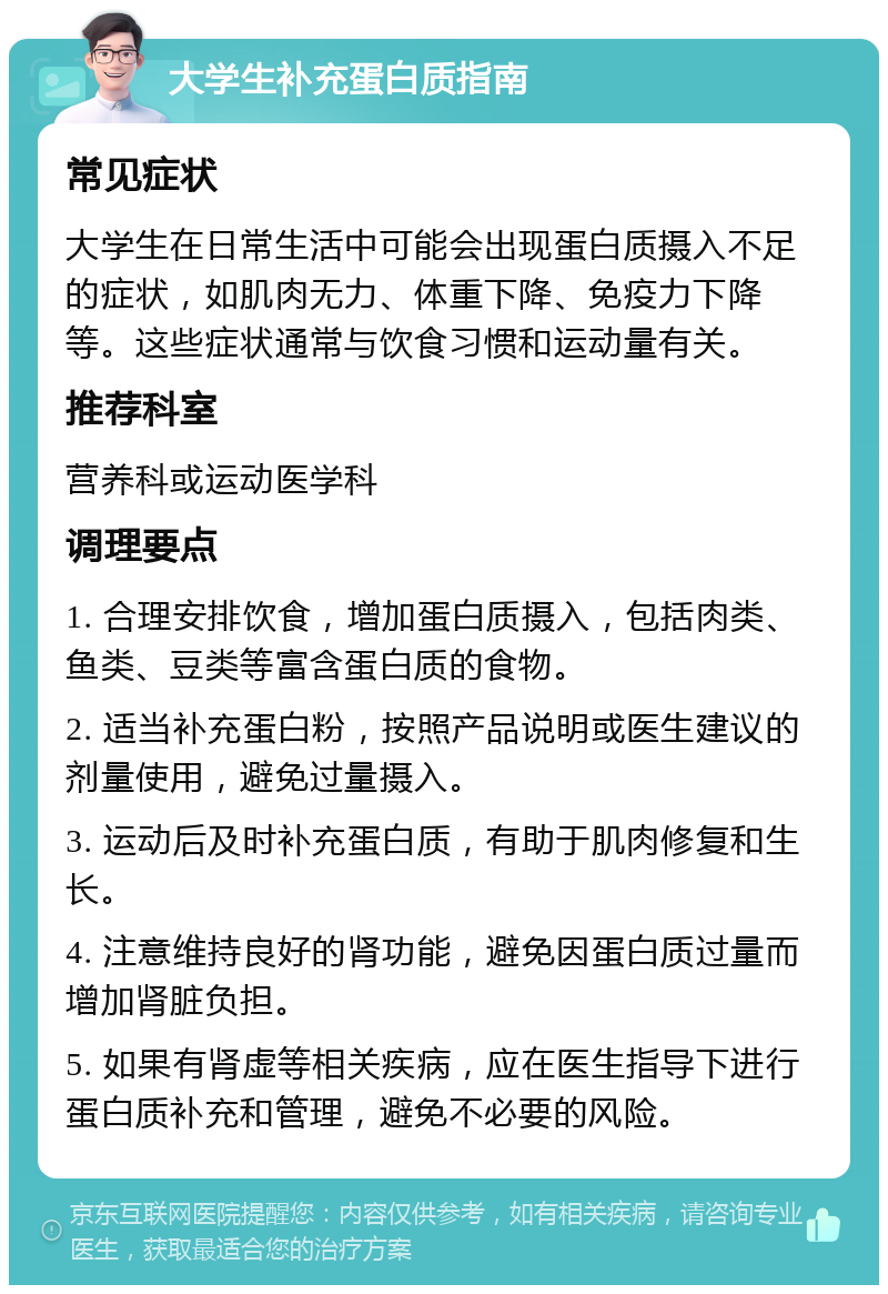 大学生补充蛋白质指南 常见症状 大学生在日常生活中可能会出现蛋白质摄入不足的症状，如肌肉无力、体重下降、免疫力下降等。这些症状通常与饮食习惯和运动量有关。 推荐科室 营养科或运动医学科 调理要点 1. 合理安排饮食，增加蛋白质摄入，包括肉类、鱼类、豆类等富含蛋白质的食物。 2. 适当补充蛋白粉，按照产品说明或医生建议的剂量使用，避免过量摄入。 3. 运动后及时补充蛋白质，有助于肌肉修复和生长。 4. 注意维持良好的肾功能，避免因蛋白质过量而增加肾脏负担。 5. 如果有肾虚等相关疾病，应在医生指导下进行蛋白质补充和管理，避免不必要的风险。