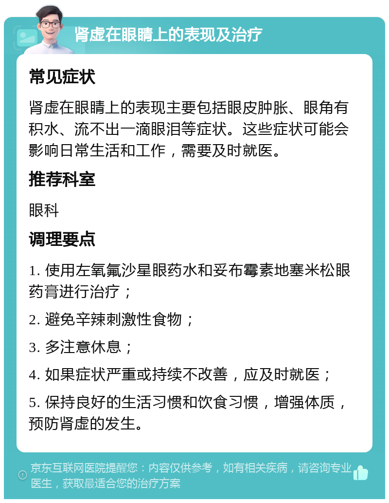 肾虚在眼睛上的表现及治疗 常见症状 肾虚在眼睛上的表现主要包括眼皮肿胀、眼角有积水、流不出一滴眼泪等症状。这些症状可能会影响日常生活和工作，需要及时就医。 推荐科室 眼科 调理要点 1. 使用左氧氟沙星眼药水和妥布霉素地塞米松眼药膏进行治疗； 2. 避免辛辣刺激性食物； 3. 多注意休息； 4. 如果症状严重或持续不改善，应及时就医； 5. 保持良好的生活习惯和饮食习惯，增强体质，预防肾虚的发生。