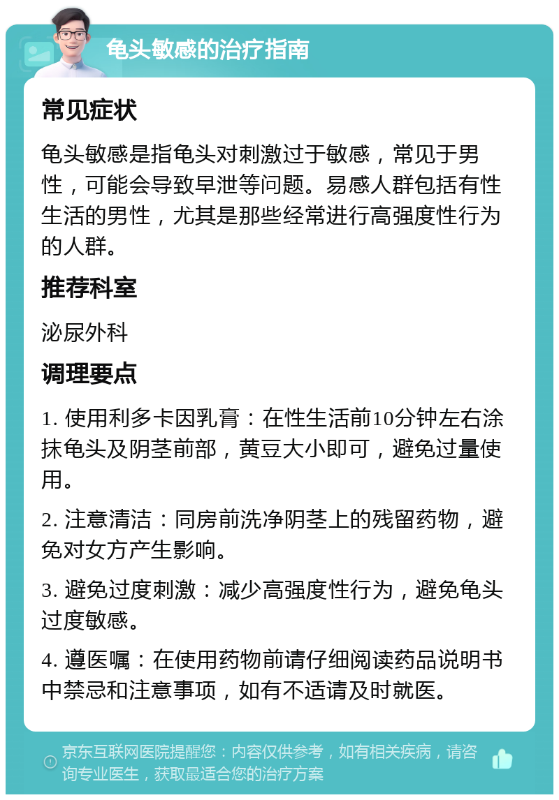 龟头敏感的治疗指南 常见症状 龟头敏感是指龟头对刺激过于敏感，常见于男性，可能会导致早泄等问题。易感人群包括有性生活的男性，尤其是那些经常进行高强度性行为的人群。 推荐科室 泌尿外科 调理要点 1. 使用利多卡因乳膏：在性生活前10分钟左右涂抹龟头及阴茎前部，黄豆大小即可，避免过量使用。 2. 注意清洁：同房前洗净阴茎上的残留药物，避免对女方产生影响。 3. 避免过度刺激：减少高强度性行为，避免龟头过度敏感。 4. 遵医嘱：在使用药物前请仔细阅读药品说明书中禁忌和注意事项，如有不适请及时就医。