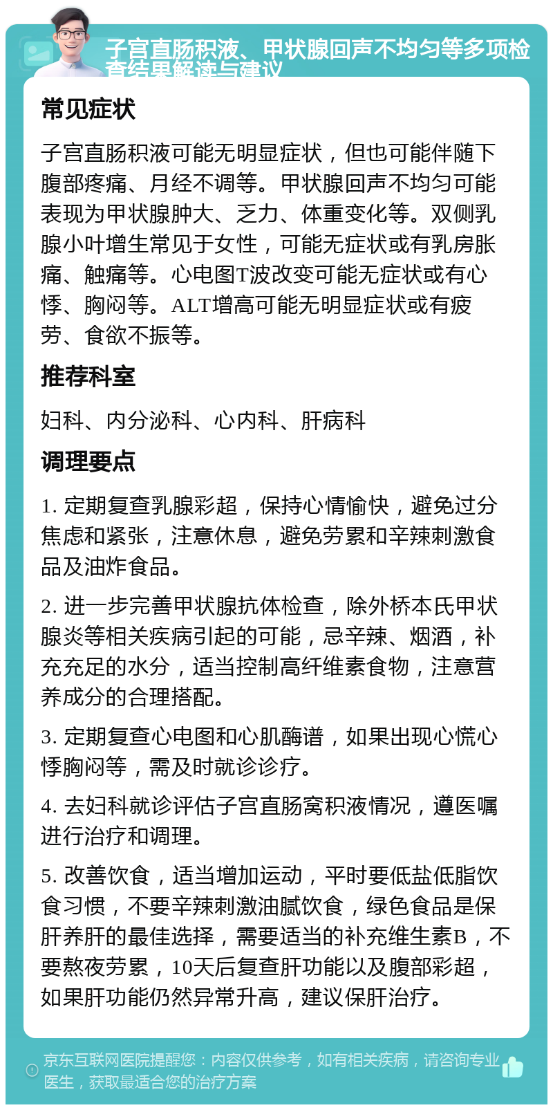 子宫直肠积液、甲状腺回声不均匀等多项检查结果解读与建议 常见症状 子宫直肠积液可能无明显症状，但也可能伴随下腹部疼痛、月经不调等。甲状腺回声不均匀可能表现为甲状腺肿大、乏力、体重变化等。双侧乳腺小叶增生常见于女性，可能无症状或有乳房胀痛、触痛等。心电图T波改变可能无症状或有心悸、胸闷等。ALT增高可能无明显症状或有疲劳、食欲不振等。 推荐科室 妇科、内分泌科、心内科、肝病科 调理要点 1. 定期复查乳腺彩超，保持心情愉快，避免过分焦虑和紧张，注意休息，避免劳累和辛辣刺激食品及油炸食品。 2. 进一步完善甲状腺抗体检查，除外桥本氏甲状腺炎等相关疾病引起的可能，忌辛辣、烟酒，补充充足的水分，适当控制高纤维素食物，注意营养成分的合理搭配。 3. 定期复查心电图和心肌酶谱，如果出现心慌心悸胸闷等，需及时就诊诊疗。 4. 去妇科就诊评估子宫直肠窝积液情况，遵医嘱进行治疗和调理。 5. 改善饮食，适当增加运动，平时要低盐低脂饮食习惯，不要辛辣刺激油腻饮食，绿色食品是保肝养肝的最佳选择，需要适当的补充维生素B，不要熬夜劳累，10天后复查肝功能以及腹部彩超，如果肝功能仍然异常升高，建议保肝治疗。