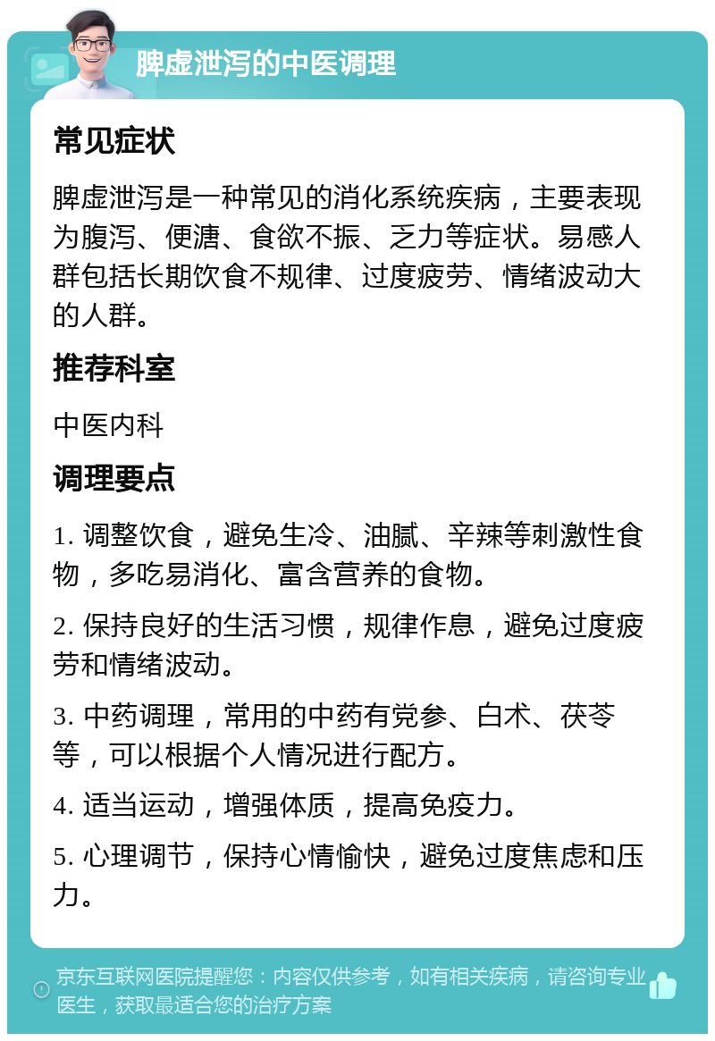 脾虚泄泻的中医调理 常见症状 脾虚泄泻是一种常见的消化系统疾病，主要表现为腹泻、便溏、食欲不振、乏力等症状。易感人群包括长期饮食不规律、过度疲劳、情绪波动大的人群。 推荐科室 中医内科 调理要点 1. 调整饮食，避免生冷、油腻、辛辣等刺激性食物，多吃易消化、富含营养的食物。 2. 保持良好的生活习惯，规律作息，避免过度疲劳和情绪波动。 3. 中药调理，常用的中药有党参、白术、茯苓等，可以根据个人情况进行配方。 4. 适当运动，增强体质，提高免疫力。 5. 心理调节，保持心情愉快，避免过度焦虑和压力。