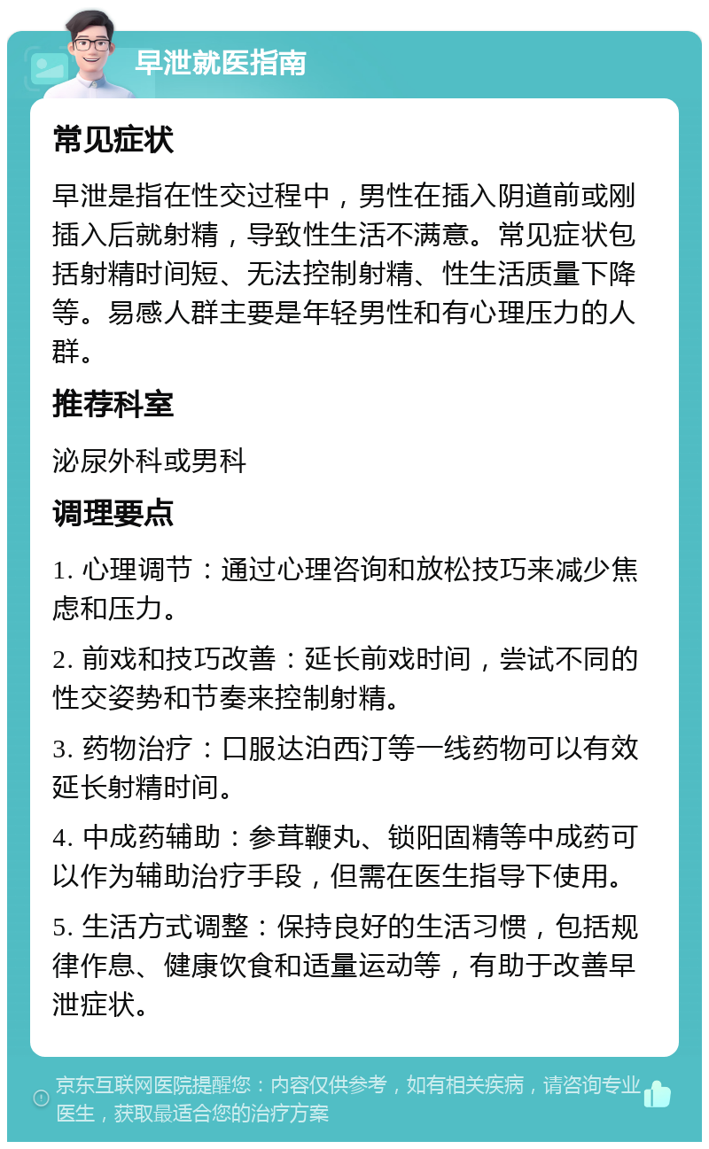 早泄就医指南 常见症状 早泄是指在性交过程中，男性在插入阴道前或刚插入后就射精，导致性生活不满意。常见症状包括射精时间短、无法控制射精、性生活质量下降等。易感人群主要是年轻男性和有心理压力的人群。 推荐科室 泌尿外科或男科 调理要点 1. 心理调节：通过心理咨询和放松技巧来减少焦虑和压力。 2. 前戏和技巧改善：延长前戏时间，尝试不同的性交姿势和节奏来控制射精。 3. 药物治疗：口服达泊西汀等一线药物可以有效延长射精时间。 4. 中成药辅助：参茸鞭丸、锁阳固精等中成药可以作为辅助治疗手段，但需在医生指导下使用。 5. 生活方式调整：保持良好的生活习惯，包括规律作息、健康饮食和适量运动等，有助于改善早泄症状。