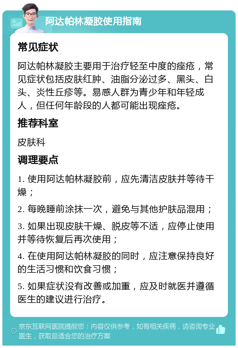 阿达帕林凝胶使用指南 常见症状 阿达帕林凝胶主要用于治疗轻至中度的痤疮，常见症状包括皮肤红肿、油脂分泌过多、黑头、白头、炎性丘疹等。易感人群为青少年和年轻成人，但任何年龄段的人都可能出现痤疮。 推荐科室 皮肤科 调理要点 1. 使用阿达帕林凝胶前，应先清洁皮肤并等待干燥； 2. 每晚睡前涂抹一次，避免与其他护肤品混用； 3. 如果出现皮肤干燥、脱皮等不适，应停止使用并等待恢复后再次使用； 4. 在使用阿达帕林凝胶的同时，应注意保持良好的生活习惯和饮食习惯； 5. 如果症状没有改善或加重，应及时就医并遵循医生的建议进行治疗。