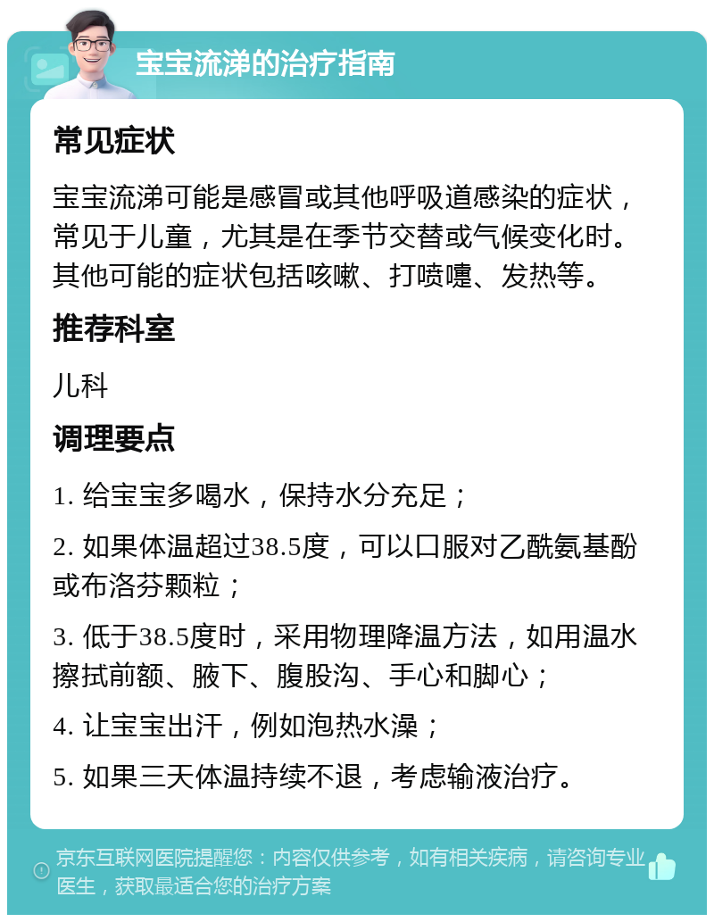 宝宝流涕的治疗指南 常见症状 宝宝流涕可能是感冒或其他呼吸道感染的症状，常见于儿童，尤其是在季节交替或气候变化时。其他可能的症状包括咳嗽、打喷嚏、发热等。 推荐科室 儿科 调理要点 1. 给宝宝多喝水，保持水分充足； 2. 如果体温超过38.5度，可以口服对乙酰氨基酚或布洛芬颗粒； 3. 低于38.5度时，采用物理降温方法，如用温水擦拭前额、腋下、腹股沟、手心和脚心； 4. 让宝宝出汗，例如泡热水澡； 5. 如果三天体温持续不退，考虑输液治疗。