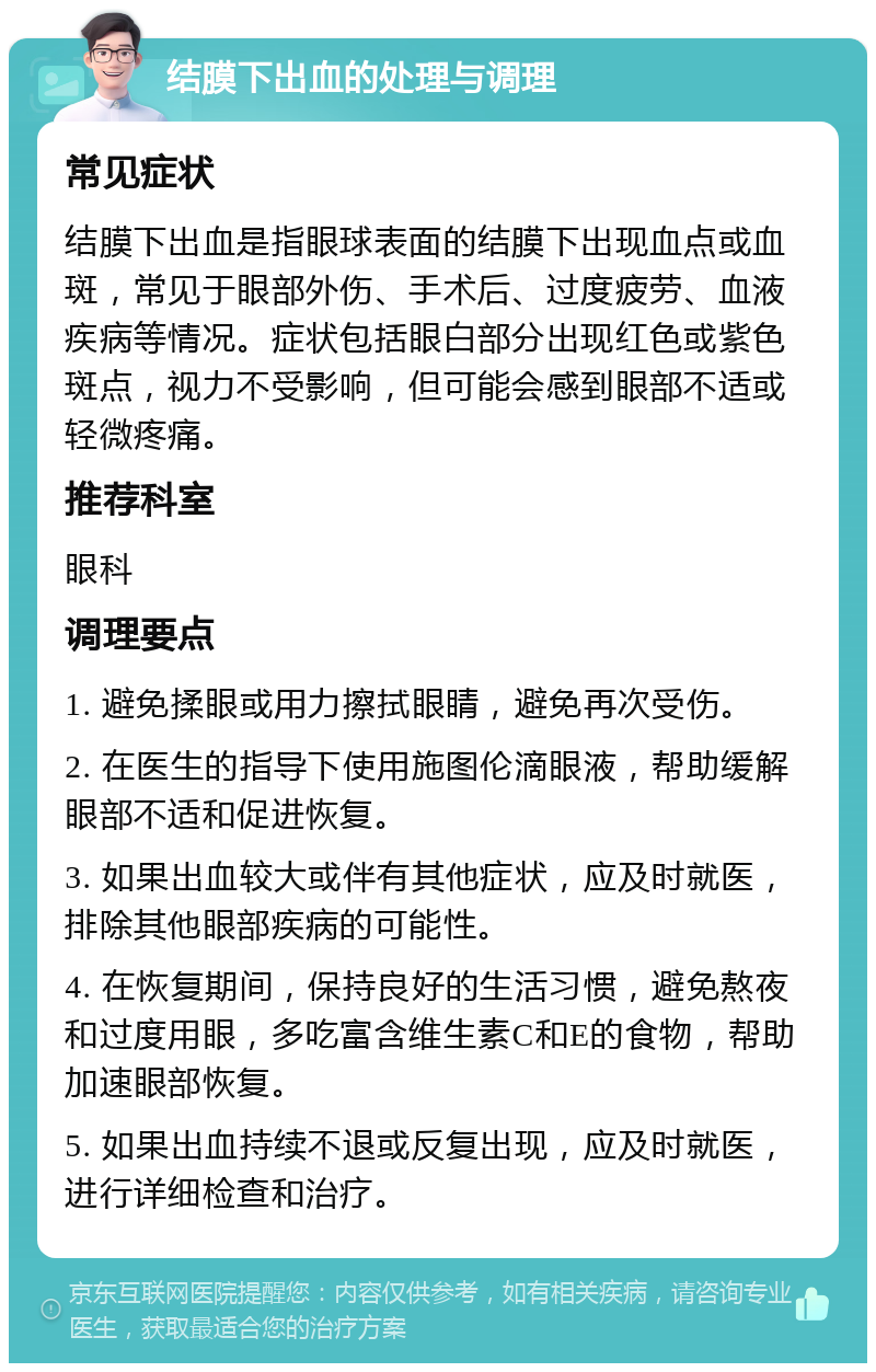 结膜下出血的处理与调理 常见症状 结膜下出血是指眼球表面的结膜下出现血点或血斑，常见于眼部外伤、手术后、过度疲劳、血液疾病等情况。症状包括眼白部分出现红色或紫色斑点，视力不受影响，但可能会感到眼部不适或轻微疼痛。 推荐科室 眼科 调理要点 1. 避免揉眼或用力擦拭眼睛，避免再次受伤。 2. 在医生的指导下使用施图伦滴眼液，帮助缓解眼部不适和促进恢复。 3. 如果出血较大或伴有其他症状，应及时就医，排除其他眼部疾病的可能性。 4. 在恢复期间，保持良好的生活习惯，避免熬夜和过度用眼，多吃富含维生素C和E的食物，帮助加速眼部恢复。 5. 如果出血持续不退或反复出现，应及时就医，进行详细检查和治疗。