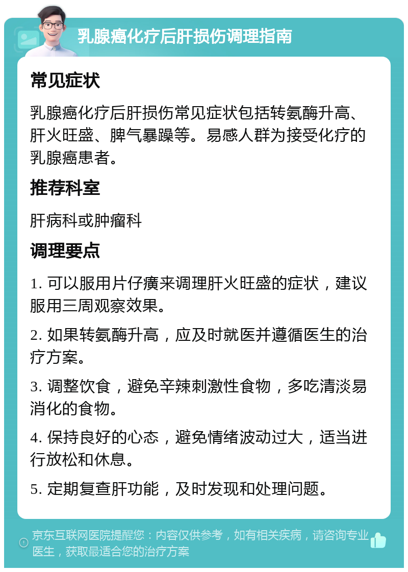 乳腺癌化疗后肝损伤调理指南 常见症状 乳腺癌化疗后肝损伤常见症状包括转氨酶升高、肝火旺盛、脾气暴躁等。易感人群为接受化疗的乳腺癌患者。 推荐科室 肝病科或肿瘤科 调理要点 1. 可以服用片仔癀来调理肝火旺盛的症状，建议服用三周观察效果。 2. 如果转氨酶升高，应及时就医并遵循医生的治疗方案。 3. 调整饮食，避免辛辣刺激性食物，多吃清淡易消化的食物。 4. 保持良好的心态，避免情绪波动过大，适当进行放松和休息。 5. 定期复查肝功能，及时发现和处理问题。