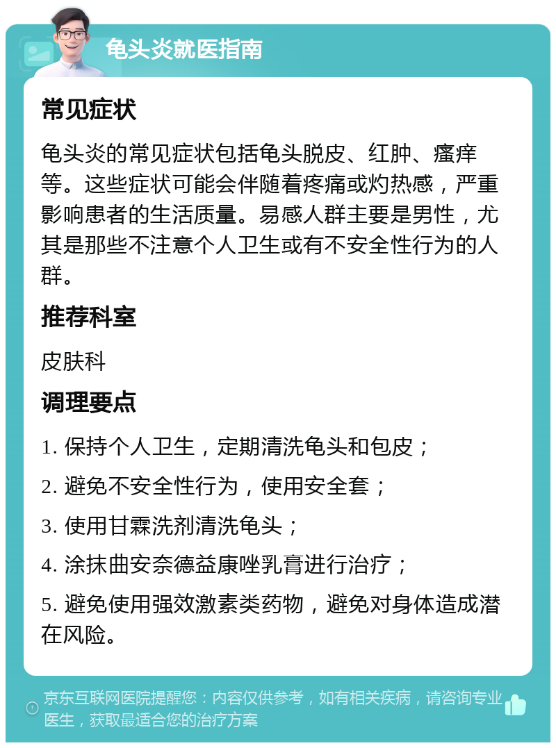 龟头炎就医指南 常见症状 龟头炎的常见症状包括龟头脱皮、红肿、瘙痒等。这些症状可能会伴随着疼痛或灼热感，严重影响患者的生活质量。易感人群主要是男性，尤其是那些不注意个人卫生或有不安全性行为的人群。 推荐科室 皮肤科 调理要点 1. 保持个人卫生，定期清洗龟头和包皮； 2. 避免不安全性行为，使用安全套； 3. 使用甘霖洗剂清洗龟头； 4. 涂抹曲安奈德益康唑乳膏进行治疗； 5. 避免使用强效激素类药物，避免对身体造成潜在风险。