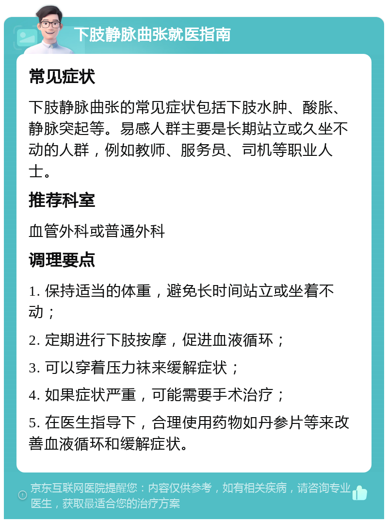 下肢静脉曲张就医指南 常见症状 下肢静脉曲张的常见症状包括下肢水肿、酸胀、静脉突起等。易感人群主要是长期站立或久坐不动的人群，例如教师、服务员、司机等职业人士。 推荐科室 血管外科或普通外科 调理要点 1. 保持适当的体重，避免长时间站立或坐着不动； 2. 定期进行下肢按摩，促进血液循环； 3. 可以穿着压力袜来缓解症状； 4. 如果症状严重，可能需要手术治疗； 5. 在医生指导下，合理使用药物如丹参片等来改善血液循环和缓解症状。